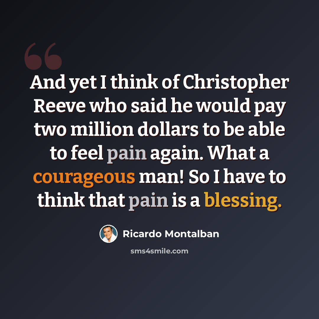 “And yet I think of Christopher Reeve who said he would pay two million dollars to be able to feel pain again. What a courageous man! So I have to think that pain is a blessing.” quote by Ricardo Montalban