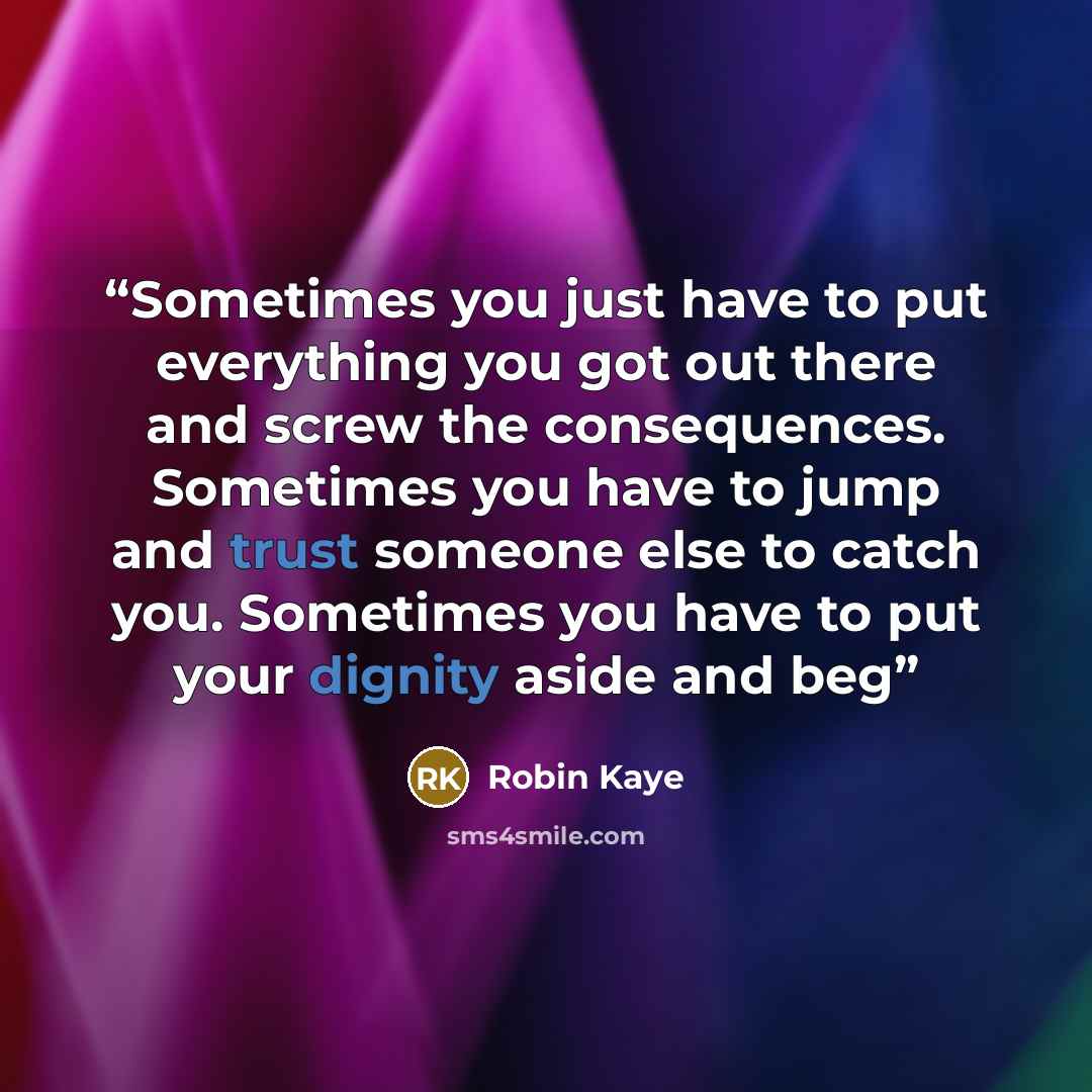 “Sometimes you just have to put everything you got out there and screw the consequences. Sometimes you have to jump and trust someone else to catch you. Sometimes you have to put your dignity aside and beg” quote by Robin Kaye