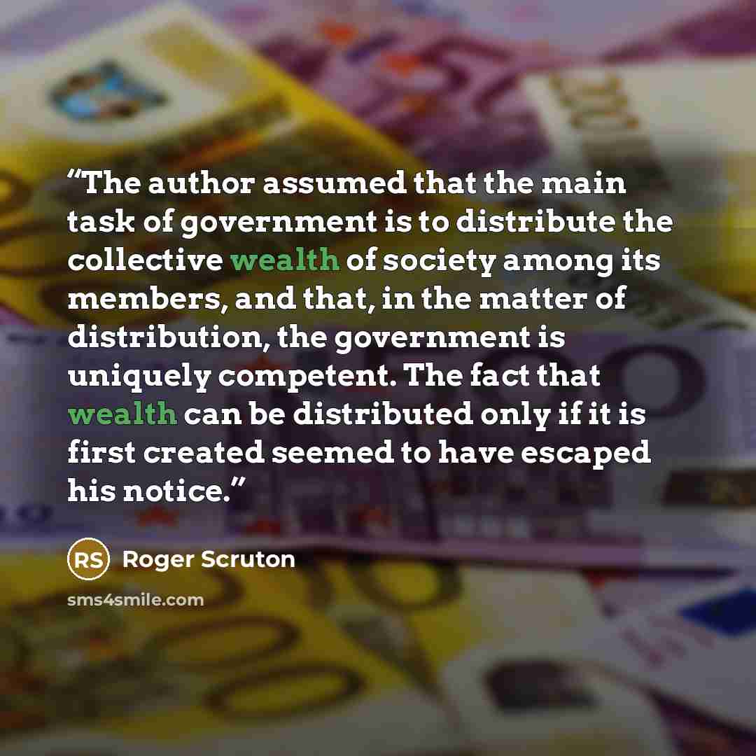 “The author assumed that the main task of government is to distribute the collective wealth of society among its members, and that, in the matter of distribution, the government is uniquely competent. The fact that wealth can be distributed only if it is first created seemed to have escaped his…” quote by Roger Scruton