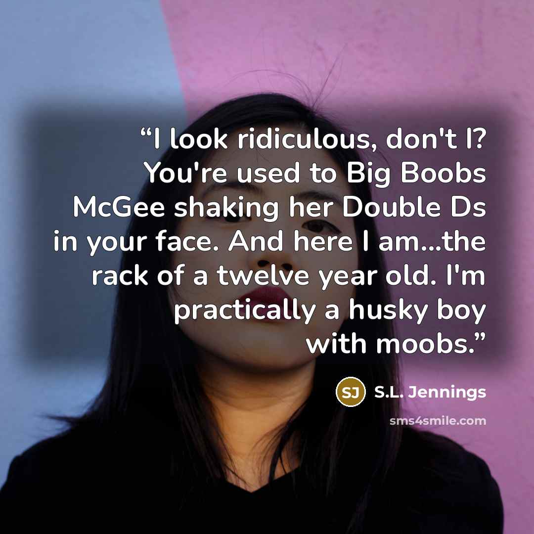 “I look ridiculous, don't I? You're used to Big Boobs McGee shaking her Double Ds in your face. And here I am...the rack of a twelve year old. I'm practically a husky boy with moobs.” quote by S.L. Jennings