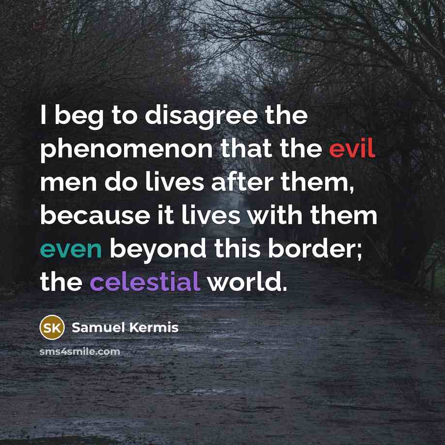 “I beg to disagree the phenomenon that the evil men do lives after them, because it lives with them even beyond this border; the celestial world.” quote by Samuel Kermis