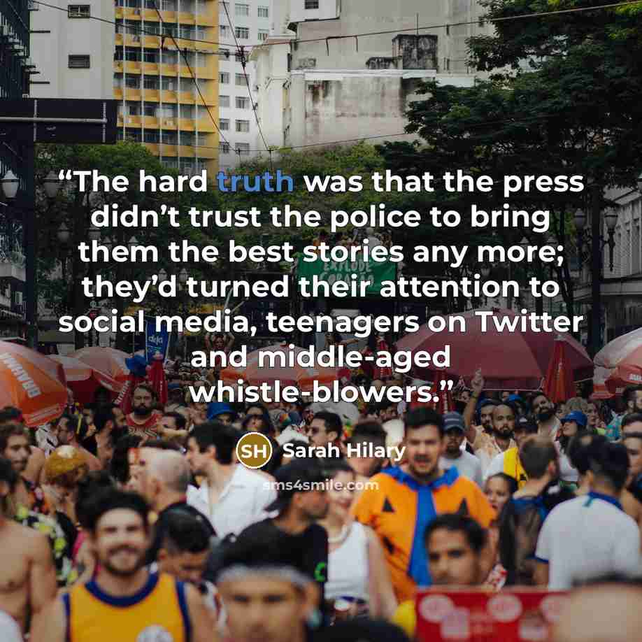 “The hard truth was that the press didn’t trust the police to bring them the best stories any more; they’d turned their attention to social media, teenagers on Twitter and middle-aged whistle-blowers.” quote by Sarah Hilary