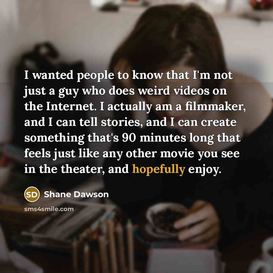 “I wanted people to know that I'm not just a guy who does weird videos on the Internet. I actually am a filmmaker, and I can tell stories, and I can create something that's 90 minutes long that feels just like any other movie you see in the theater, and hopefully enjoy.” quote by Shane Dawson