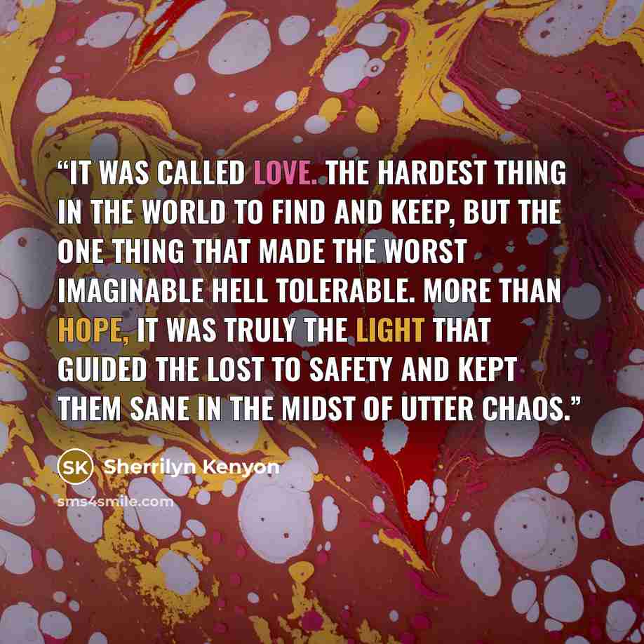 “It was called love. The hardest thing in the world to find and keep, but the one thing that made the worst imaginable hell tolerable. More than hope, it was truly the light that guided the lost to safety and kept them sane in the midst of utter chaos.” quote by Sherrilyn Kenyon
