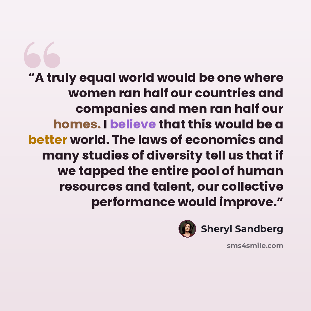 “A truly equal world would be one where women ran half our countries and companies and men ran half our homes. I believe that this would be a better world. The laws of economics and many studies of diversity tell us that if we tapped the entire pool of human resources and talent, our collective…” quote by Sheryl Sandberg
