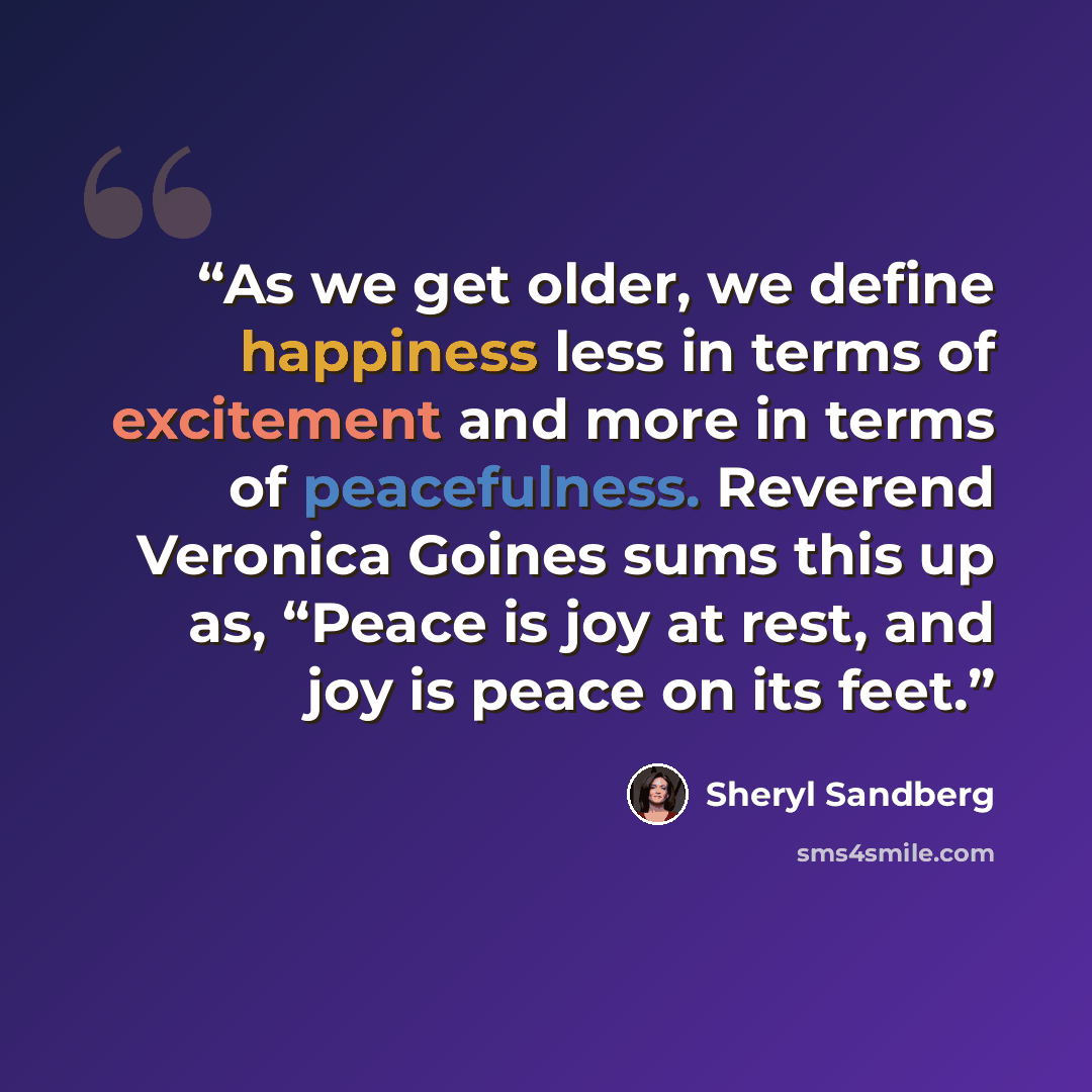 “As we get older, we define happiness less in terms of excitement and more in terms of peacefulness. Reverend Veronica Goines sums this up as, “Peace is joy at rest, and joy is peace on its feet.” quote by Sheryl Sandberg