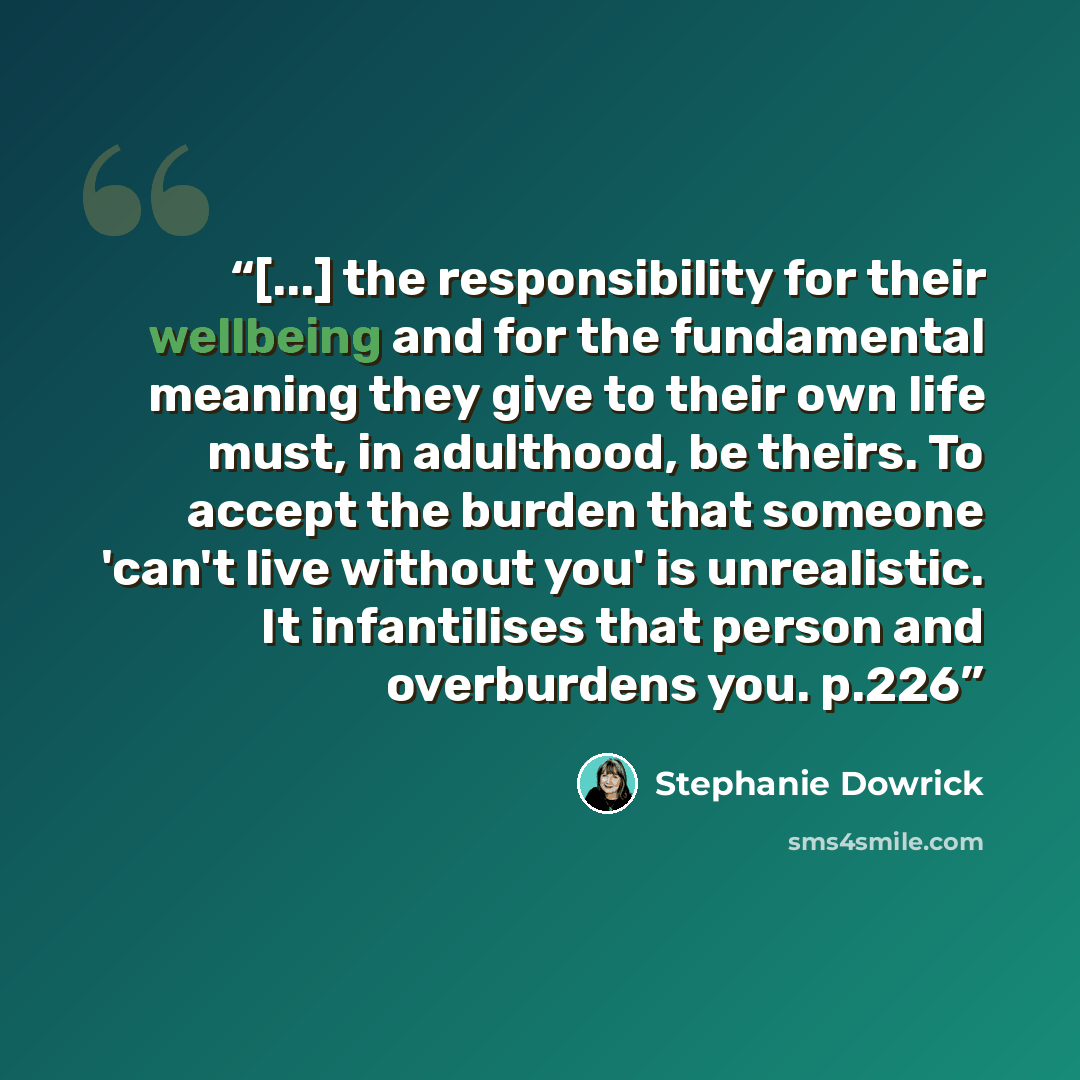 “[...] the responsibility for their wellbeing and for the fundamental meaning they give to their own life must, in adulthood, be theirs. To accept the burden that someone 'can't live without you' is unrealistic. It infantilises that person and overburdens you. p.226” quote by Stephanie Dowrick