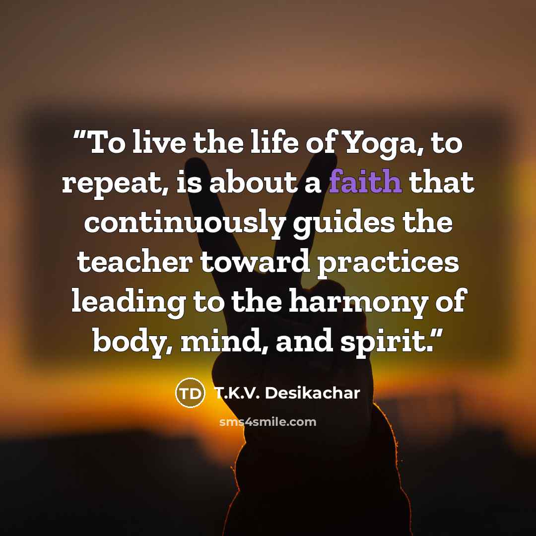 “To live the life of Yoga, to repeat, is about a faith that continuously guides the teacher toward practices leading to the harmony of body, mind, and spirit.” quote by T.K.V. Desikachar