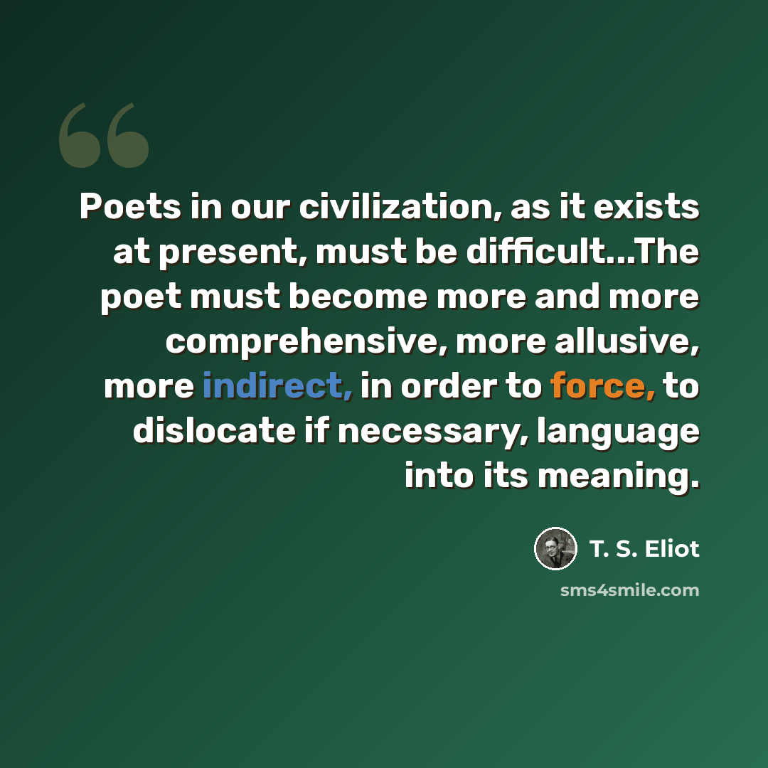 “Poets in our civilization, as it exists at present, must be difficult...The poet must become more and more comprehensive, more allusive, more indirect, in order to force, to dislocate if necessary, language into its meaning.” quote by T. S. Eliot