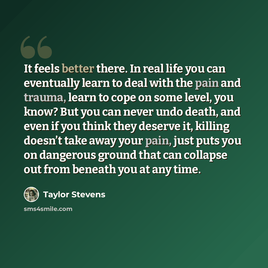 “It feels better there. In real life you can eventually learn to deal with the pain and trauma, learn to cope on some level, you know? But you can never undo death, and even if you think they deserve it, killing doesn’t take away your pain, just puts you on dangerous ground that can collapse out…” quote by Taylor Stevens