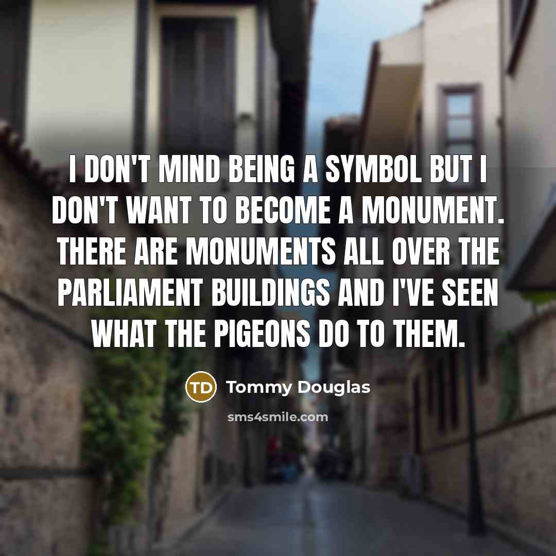“I don't mind being a symbol but I don't want to become a monument. There are monuments all over the Parliament Buildings and I've seen what the pigeons do to them.” quote by Tommy Douglas