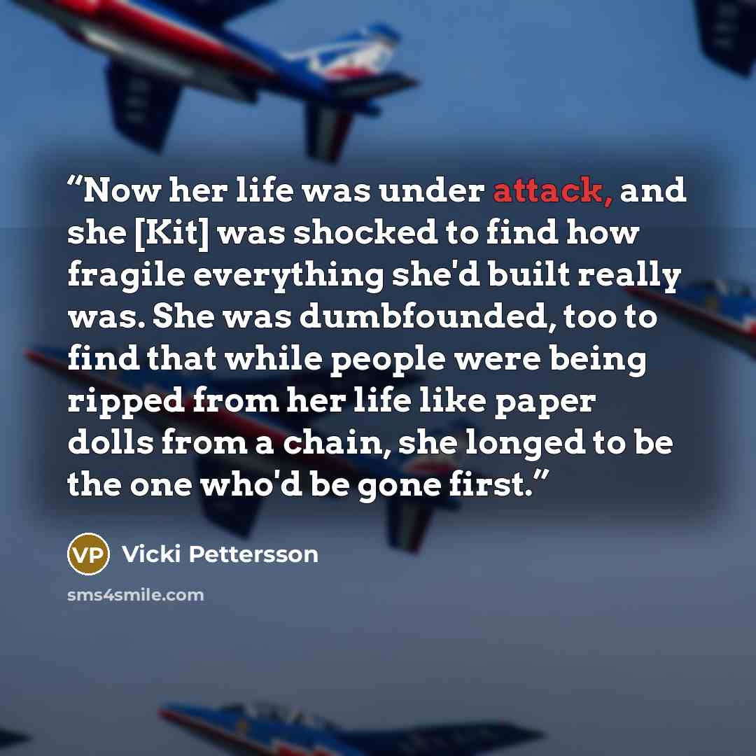 “Now her life was under attack, and she [Kit] was shocked to find how fragile everything she'd built really was. She was dumbfounded, too to find that while people were being ripped from her life like paper dolls from a chain, she longed to be the one who'd be gone first.” quote by Vicki Pettersson