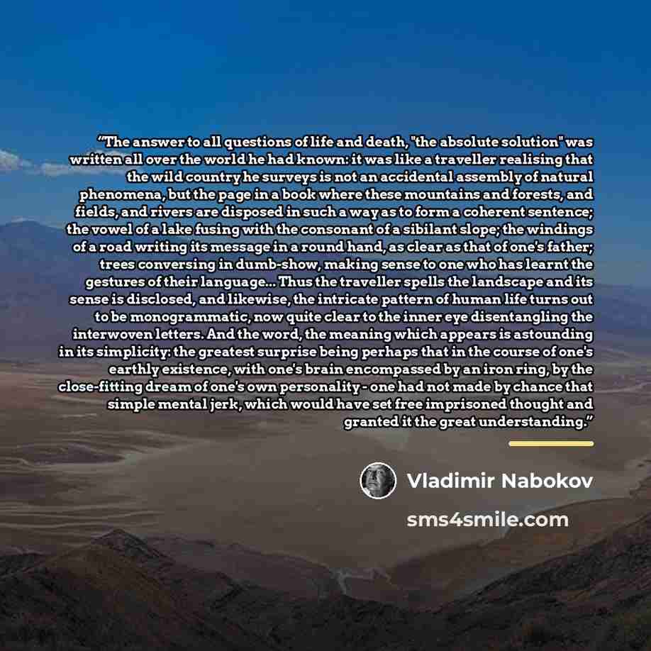 “The answer to all questions of life and death, "the absolute solution" was written all over the world he had known: it was like a traveller realising that the wild country he surveys is not an accidental assembly of natural phenomena, but the page in a book where these mountains and forests, and…” quote by Vladimir Nabokov