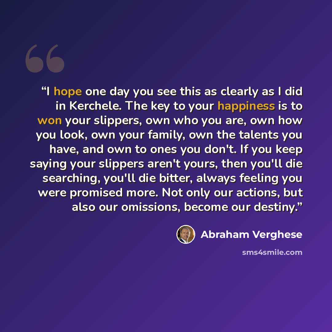 “I hope one day you see this as clearly as I did in Kerchele. The key to your happiness is to won your slippers, own who you are, own how you look, own your family, own the talents you have, and own to ones you don't. If you keep saying your slippers aren't yours, then you'll die searching, you'll…” quote by Abraham Verghese