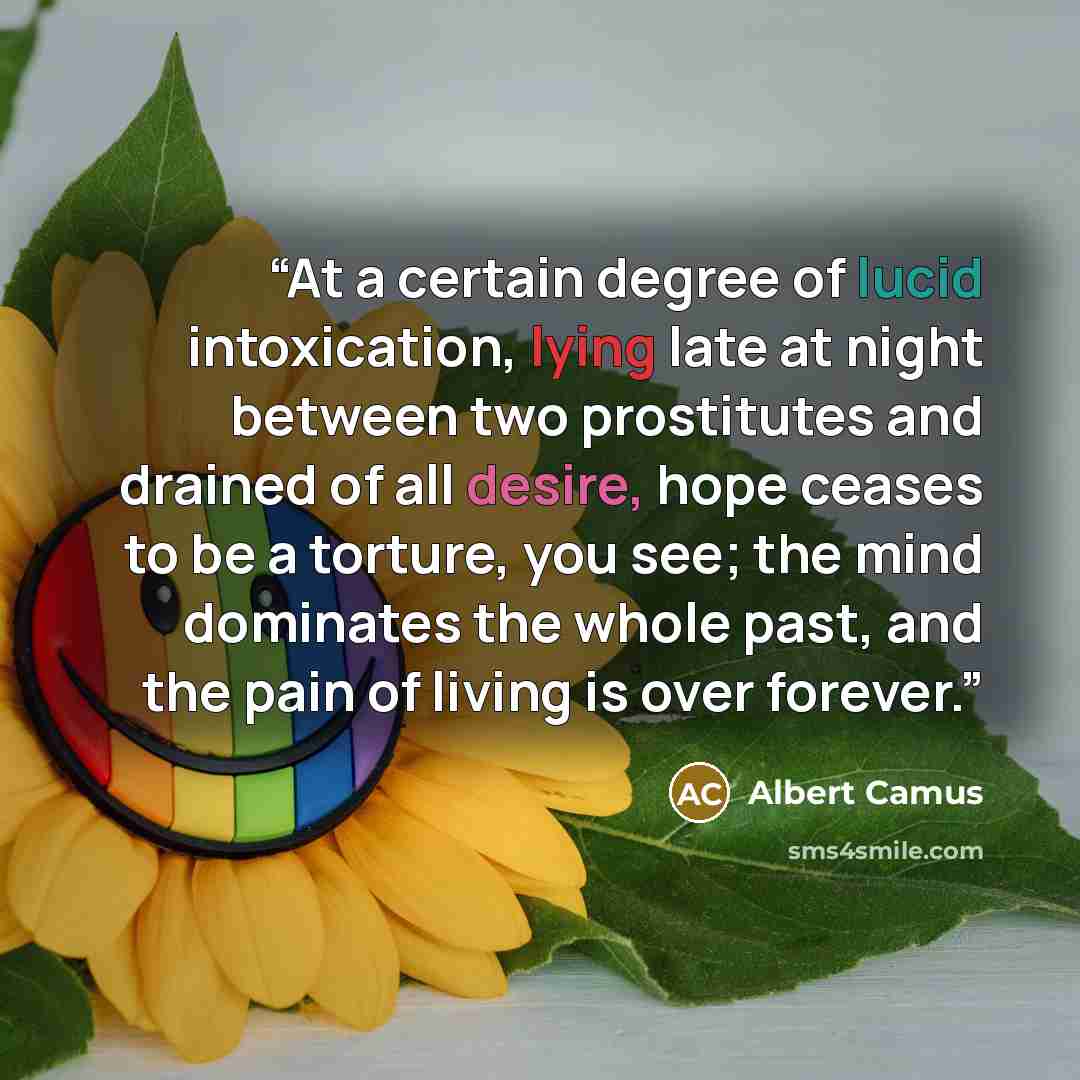 “At a certain degree of lucid intoxication, lying late at night between two prostitutes and drained of all desire, hope ceases to be a torture, you see; the mind dominates the whole past, and the pain of living is over forever.” quote by Albert Camus