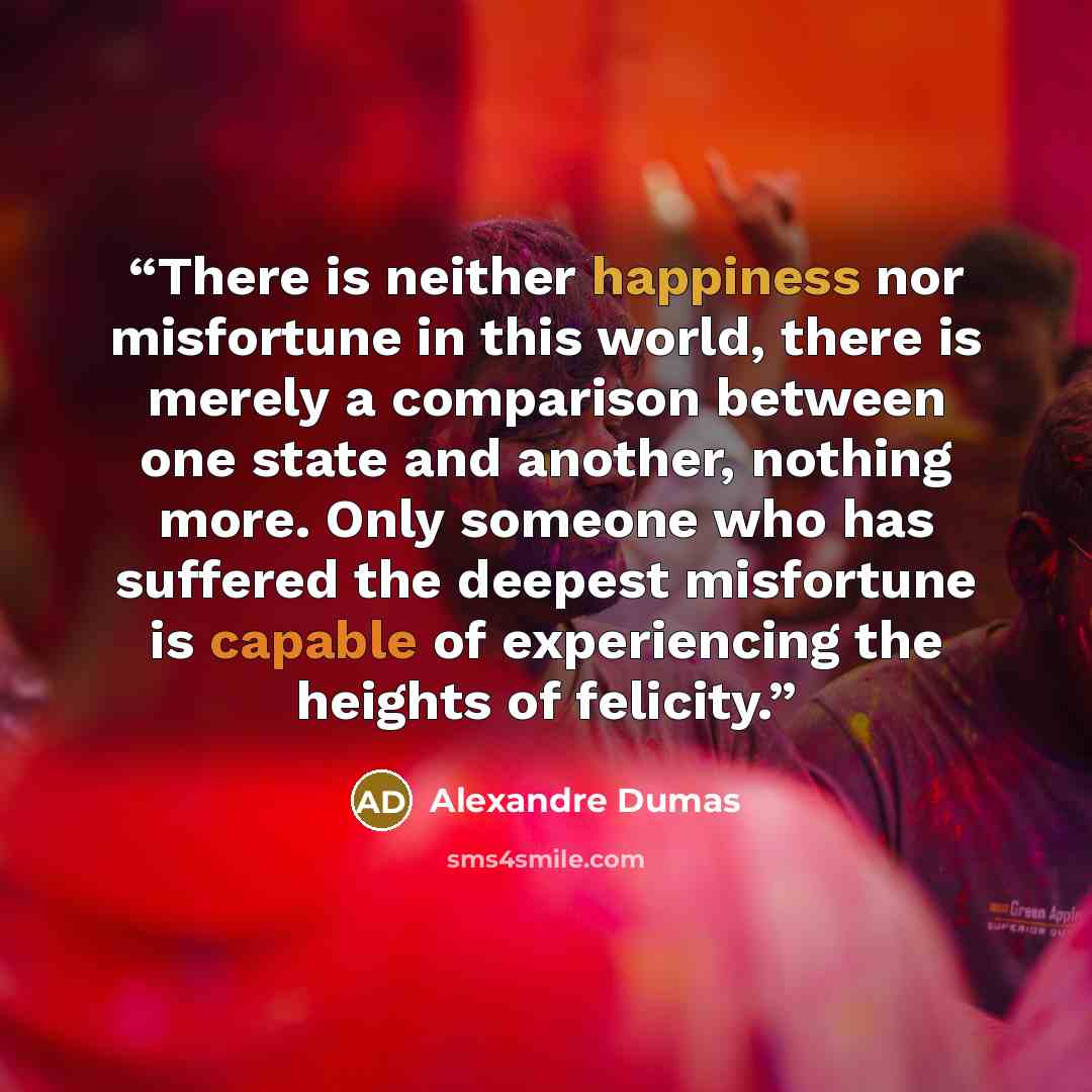 “There is neither happiness nor misfortune in this world, there is merely a comparison between one state and another, nothing more. Only someone who has suffered the deepest misfortune is capable of experiencing the heights of felicity.” quote by Alexandre Dumas