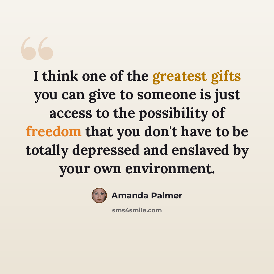 “I think one of the greatest gifts you can give to someone is just access to the possibility of freedom that you don't have to be totally depressed and enslaved by your own environment.” quote by Amanda Palmer