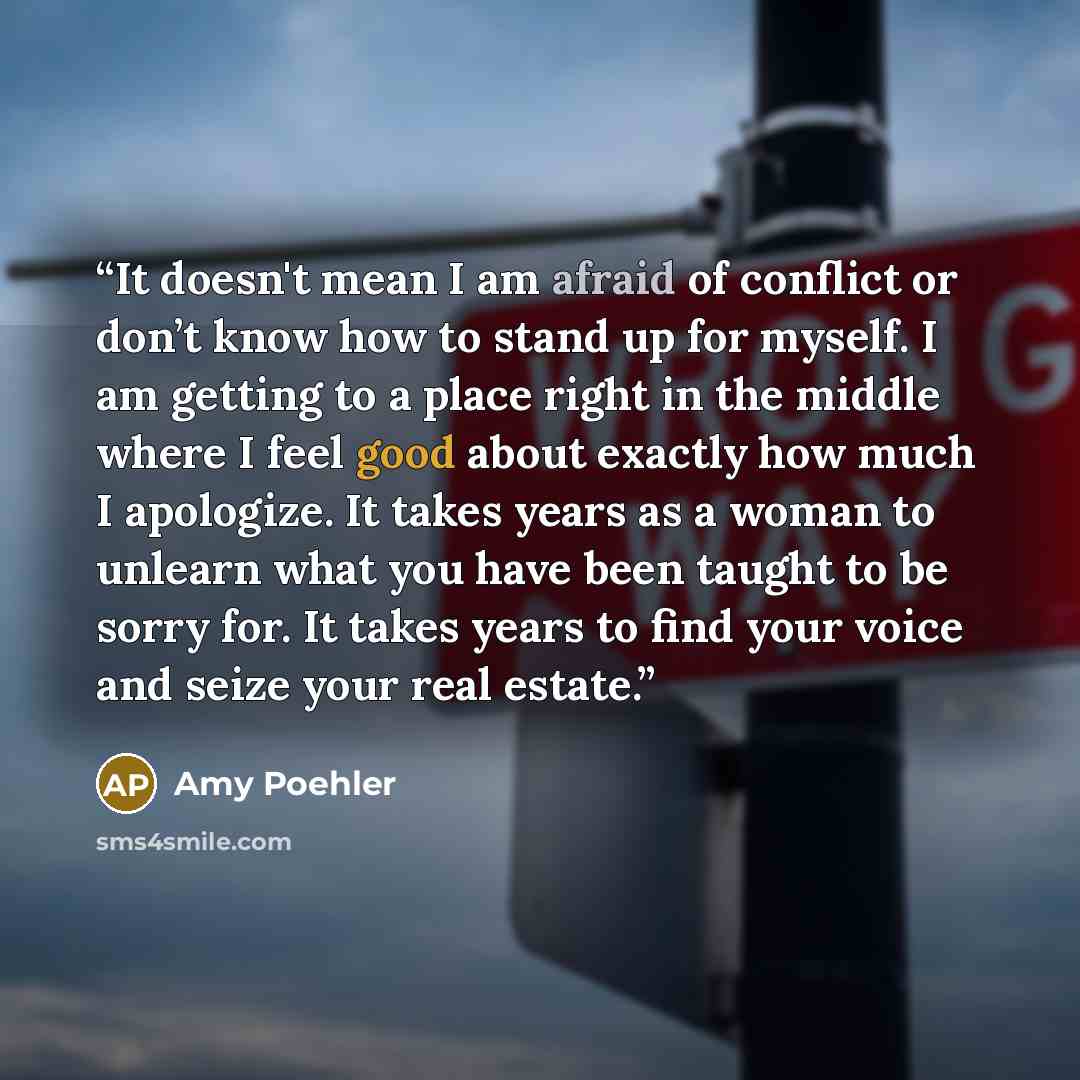 “It doesn't mean I am afraid of conflict or don’t know how to stand up for myself. I am getting to a place right in the middle where I feel good about exactly how much I apologize. It takes years as a woman to unlearn what you have been taught to be sorry for. It takes years to find your voice and…” quote by Amy Poehler
