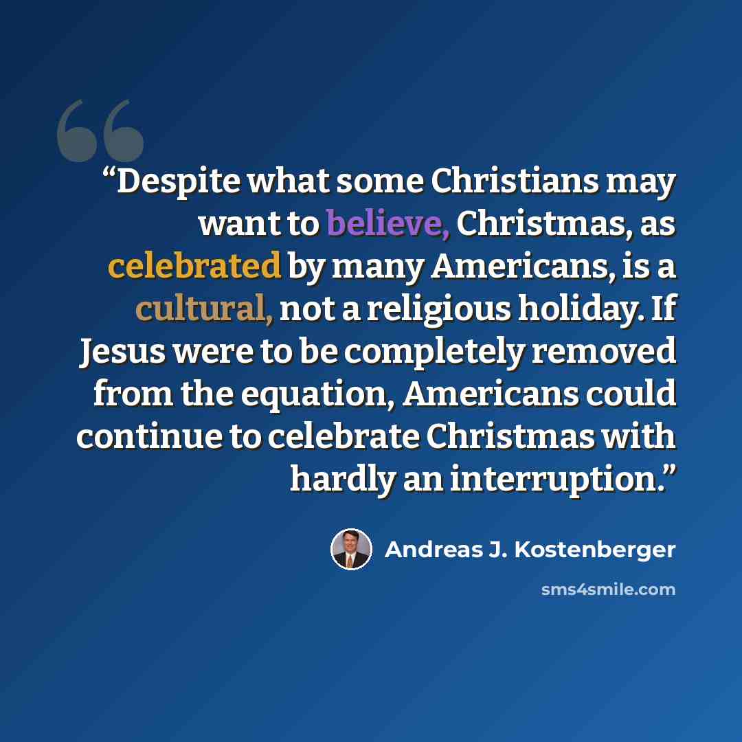 “Despite what some Christians may want to believe, Christmas, as celebrated by many Americans, is a cultural, not a religious holiday. If Jesus were to be completely removed from the equation, Americans could continue to celebrate Christmas with hardly an interruption.” quote by Andreas J. Kostenberger