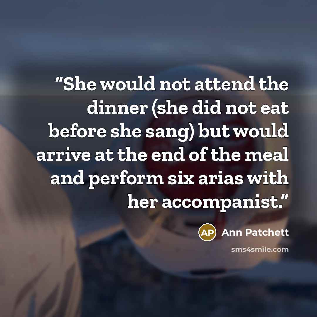 “She would not attend the dinner (she did not eat before she sang) but would arrive at the end of the meal and perform six arias with her accompanist.” quote by Ann Patchett