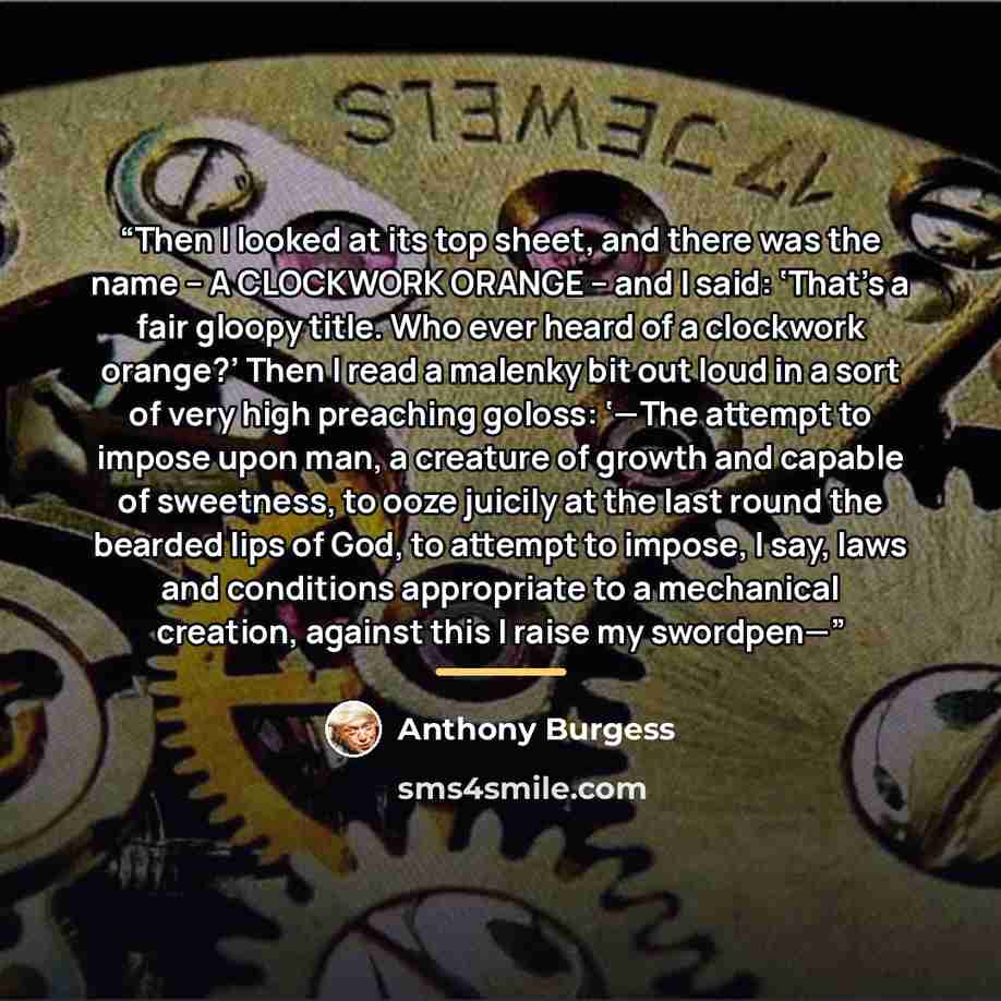 “Then I looked at its top sheet, and there was the name – A CLOCKWORK ORANGE – and I said: ‘That’s a fair gloopy title. Who ever heard of a clockwork orange?’ Then I read a malenky bit out loud in a sort of very high preaching goloss: ‘—The attempt to impose upon man, a creature of growth and…” quote by Anthony Burgess