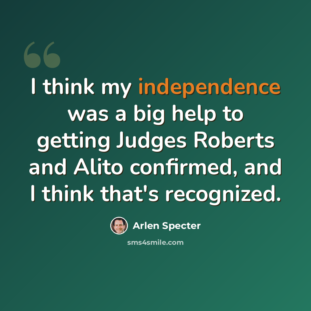 “I think my independence was a big help to getting Judges Roberts and Alito confirmed, and I think that's recognized.” quote by Arlen Specter