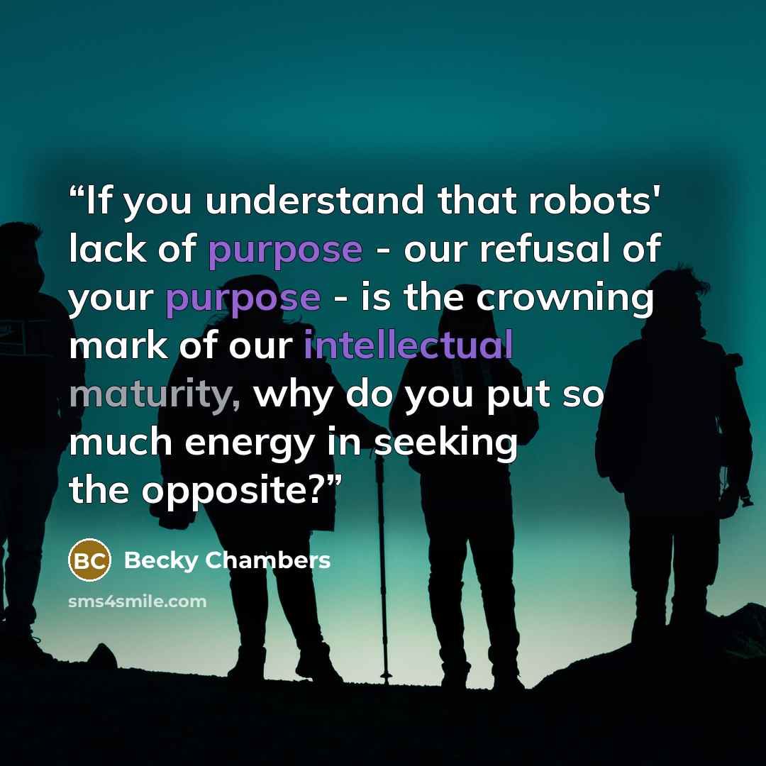 “If you understand that robots' lack of purpose - our refusal of your purpose - is the crowning mark of our intellectual maturity, why do you put so much energy in seeking the opposite?” quote by Becky Chambers