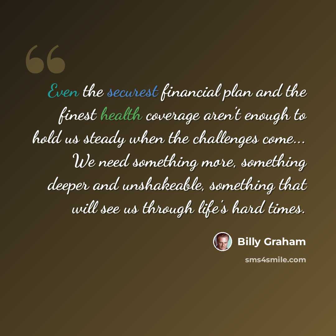 “Even the securest financial plan and the finest health coverage aren't enough to hold us steady when the challenges come... We need something more, something deeper and unshakeable, something that will see us through life's hard times.” quote by Billy Graham