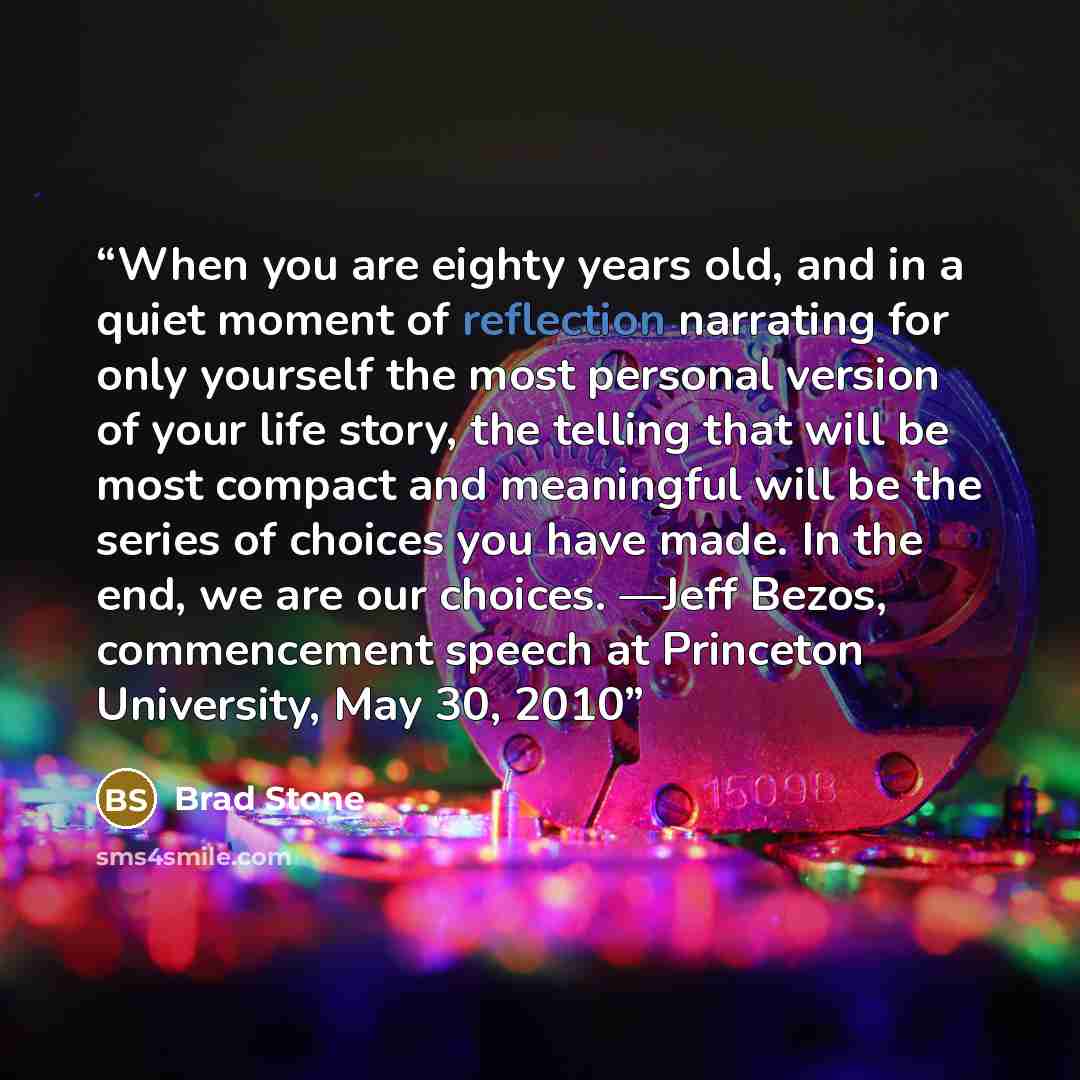 “When you are eighty years old, and in a quiet moment of reflection narrating for only yourself the most personal version of your life story, the telling that will be most compact and meaningful will be the series of choices you have made. In the end, we are our choices. —Jeff Bezos, commencement…” quote by Brad Stone
