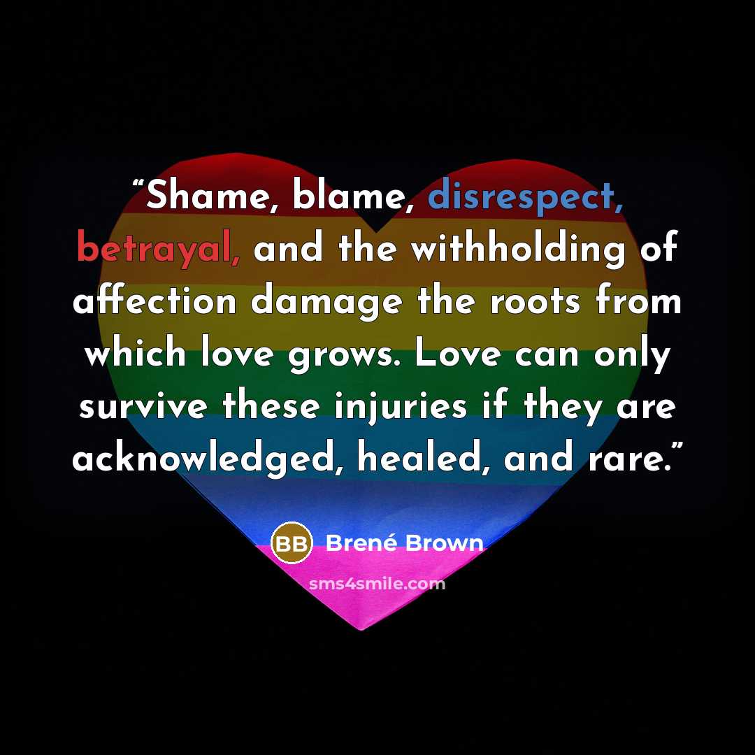 “Shame, blame, disrespect, betrayal, and the withholding of affection damage the roots from which love grows. Love can only survive these injuries if they are acknowledged, healed, and rare.” quote by Brené Brown