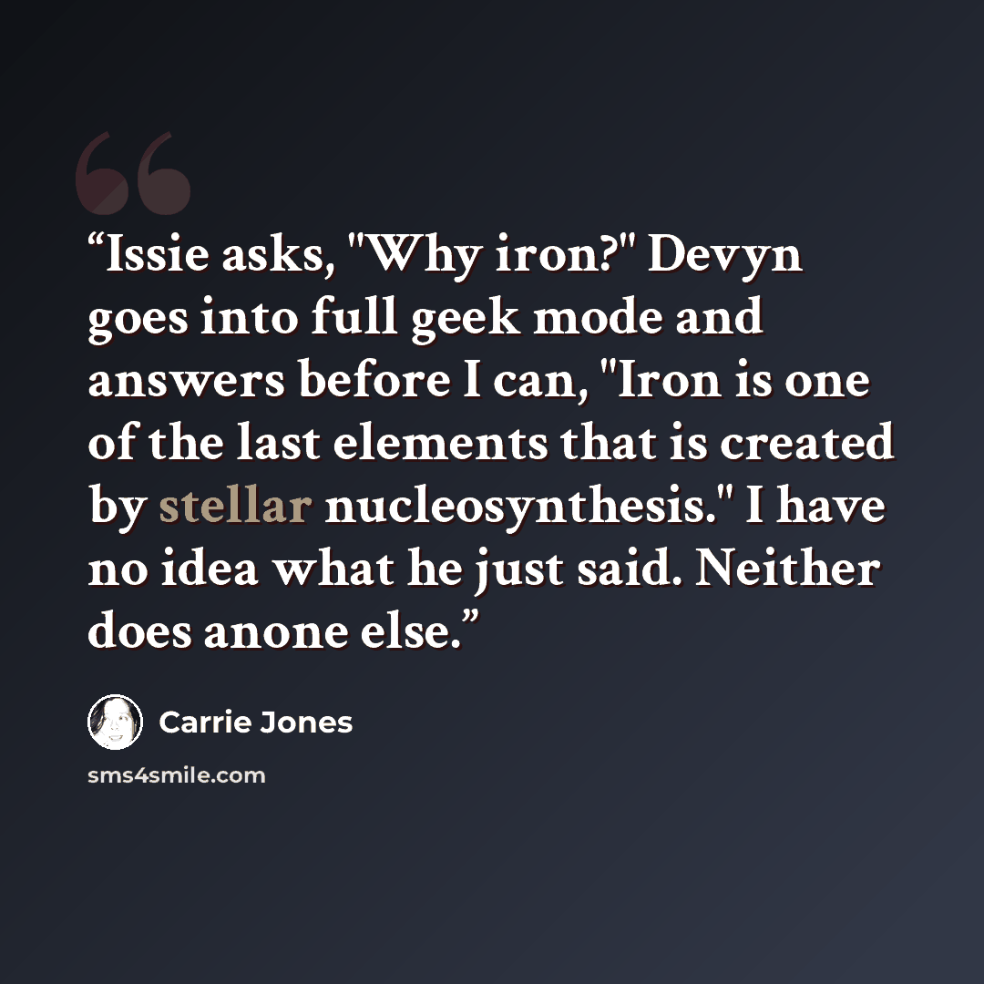 “Issie asks, "Why iron?" Devyn goes into full geek mode and answers before I can, "Iron is one of the last elements that is created by stellar nucleosynthesis." I have no idea what he just said. Neither does anone else.” quote by Carrie Jones