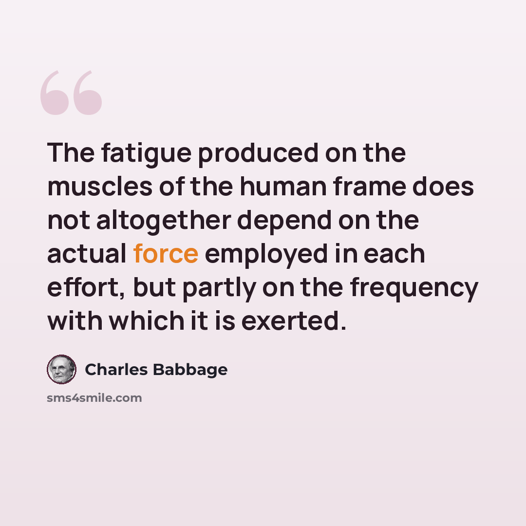 “The fatigue produced on the muscles of the human frame does not altogether depend on the actual force employed in each effort, but partly on the frequency with which it is exerted.” quote by Charles Babbage
