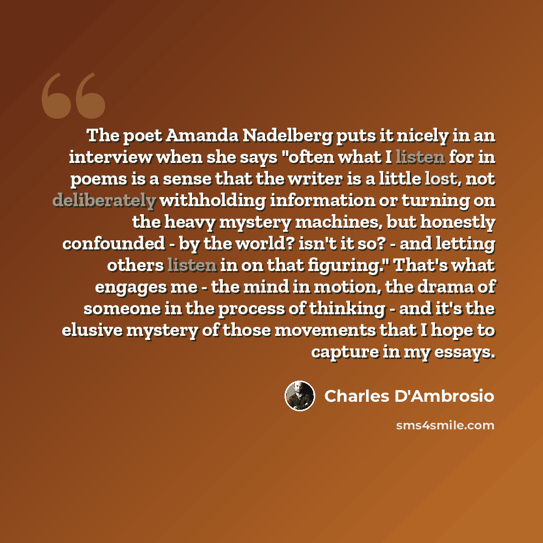 “The poet Amanda Nadelberg puts it nicely in an interview when she says "often what I listen for in poems is a sense that the writer is a little lost, not deliberately withholding information or turning on the heavy mystery machines, but honestly confounded - by the world? isn't it so? - and…” quote by Charles D'Ambrosio