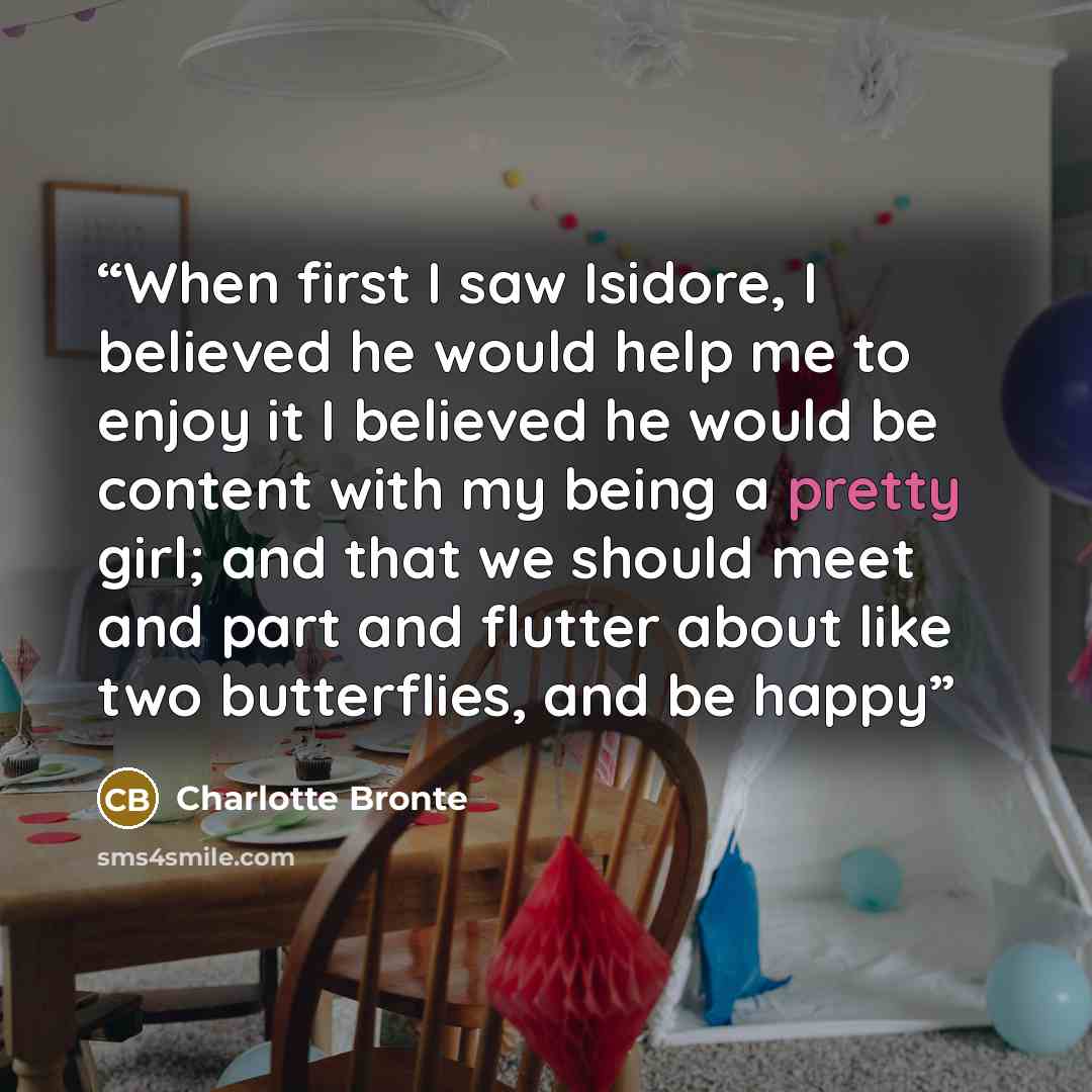 “When first I saw Isidore, I believed he would help me to enjoy it I believed he would be content with my being a pretty girl; and that we should meet and part and flutter about like two butterflies, and be happy” quote by Charlotte Brontë