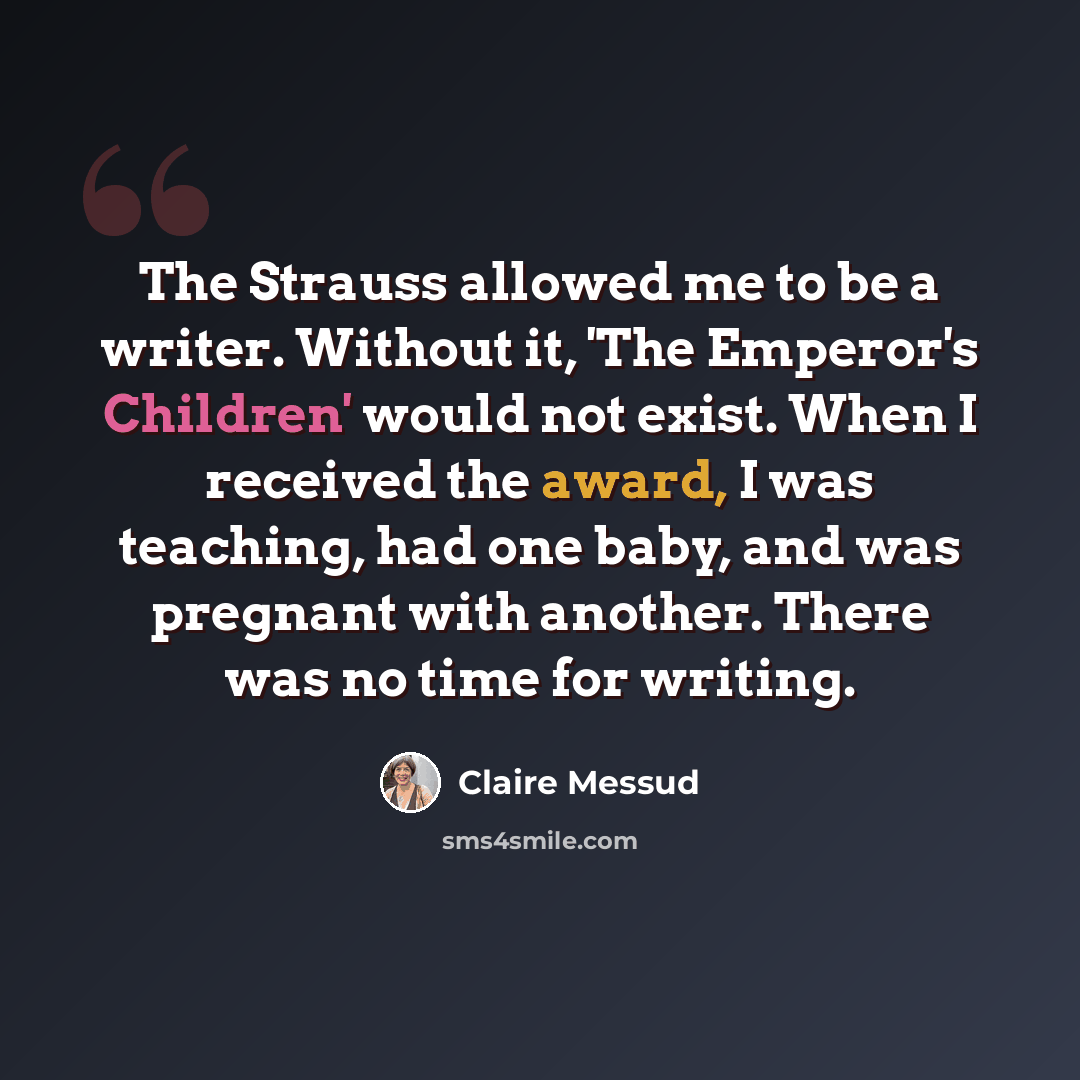 “The Strauss allowed me to be a writer. Without it, 'The Emperor's Children' would not exist. When I received the award, I was teaching, had one baby, and was pregnant with another. There was no time for writing.” quote by Claire Messud