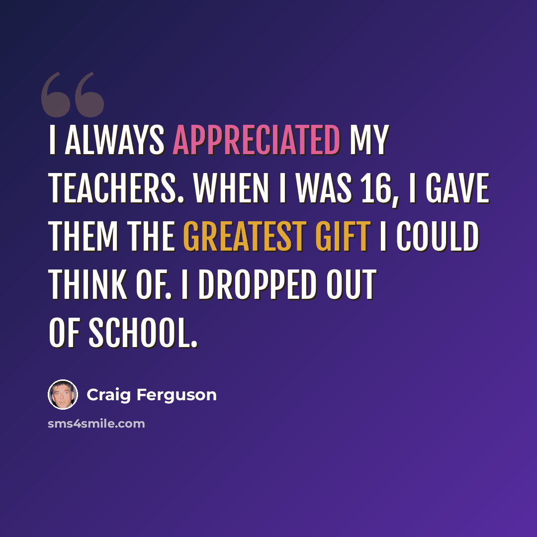“I always appreciated my teachers. When I was 16, I gave them the greatest gift I could think of. I dropped out of school.” quote by Craig Ferguson