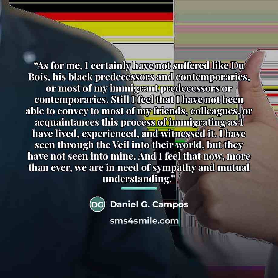 “As for me, I certainly have not suffered like Du Bois, his black predecessors and contemporaries, or most of my immigrant predecessors or contemporaries. Still I feel that I have not been able to convey to most of my friends, colleagues, or acquaintances this process of immigrating as I have…” quote by Daniel G. Campos