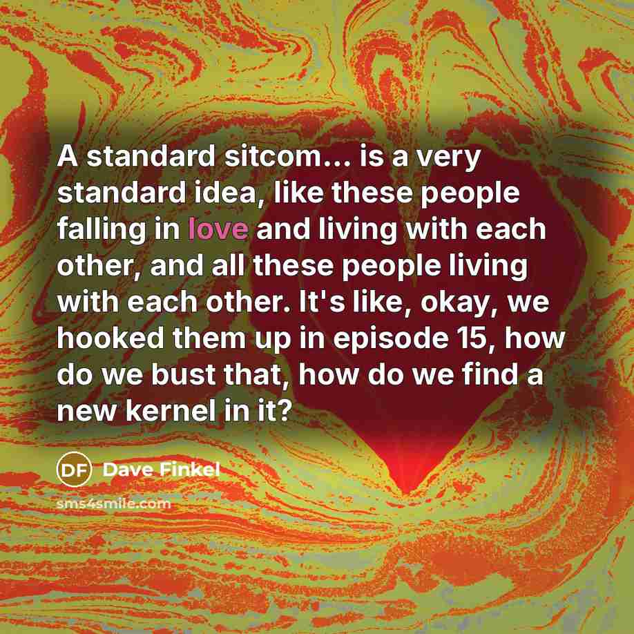 “A standard sitcom... is a very standard idea, like these people falling in love and living with each other, and all these people living with each other. It's like, okay, we hooked them up in episode 15, how do we bust that, how do we find a new kernel in it?” quote by Dave Finkel