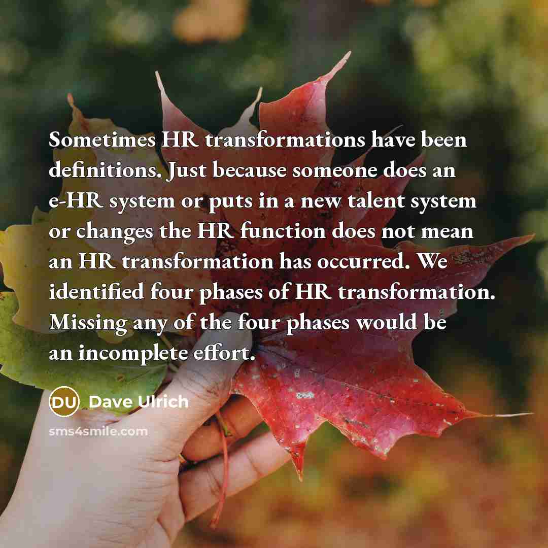 “Sometimes HR transformations have been definitions. Just because someone does an e-HR system or puts in a new talent system or changes the HR function does not mean an HR transformation has occurred. We identified four phases of HR transformation. Missing any of the four phases would be an…” quote by Dave Ulrich