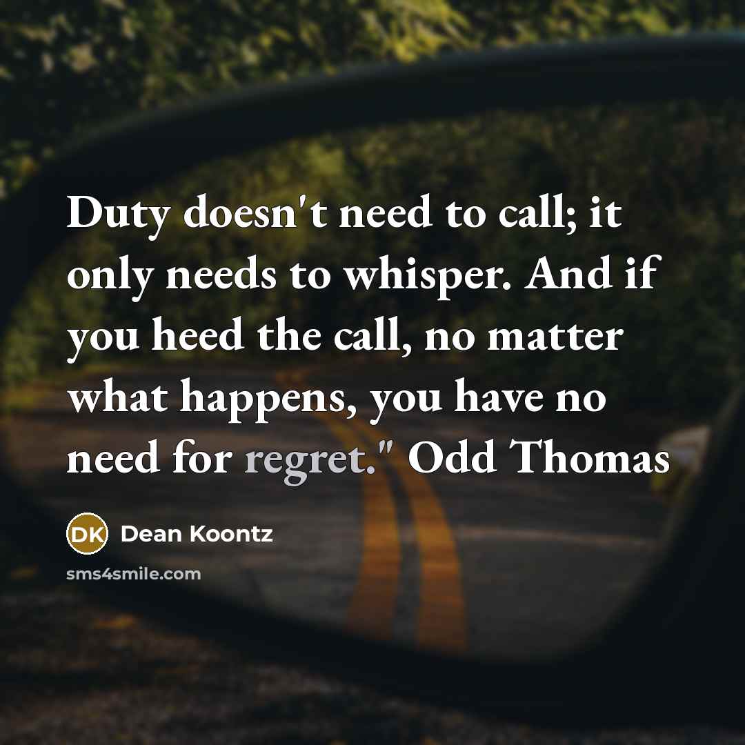 “Duty doesn't need to call; it only needs to whisper. And if you heed the call, no matter what happens, you have no need for regret." Odd Thomas” quote by Dean Koontz