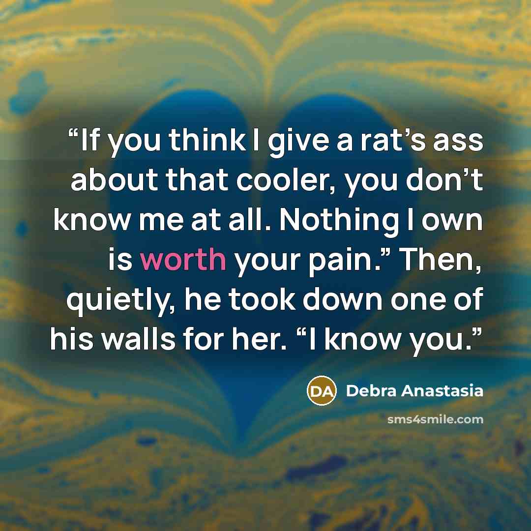 “If you think I give a rat’s ass about that cooler, you don’t know me at all. Nothing I own is worth your pain.” Then, quietly, he took down one of his walls for her. “I know you.” quote by Debra Anastasia