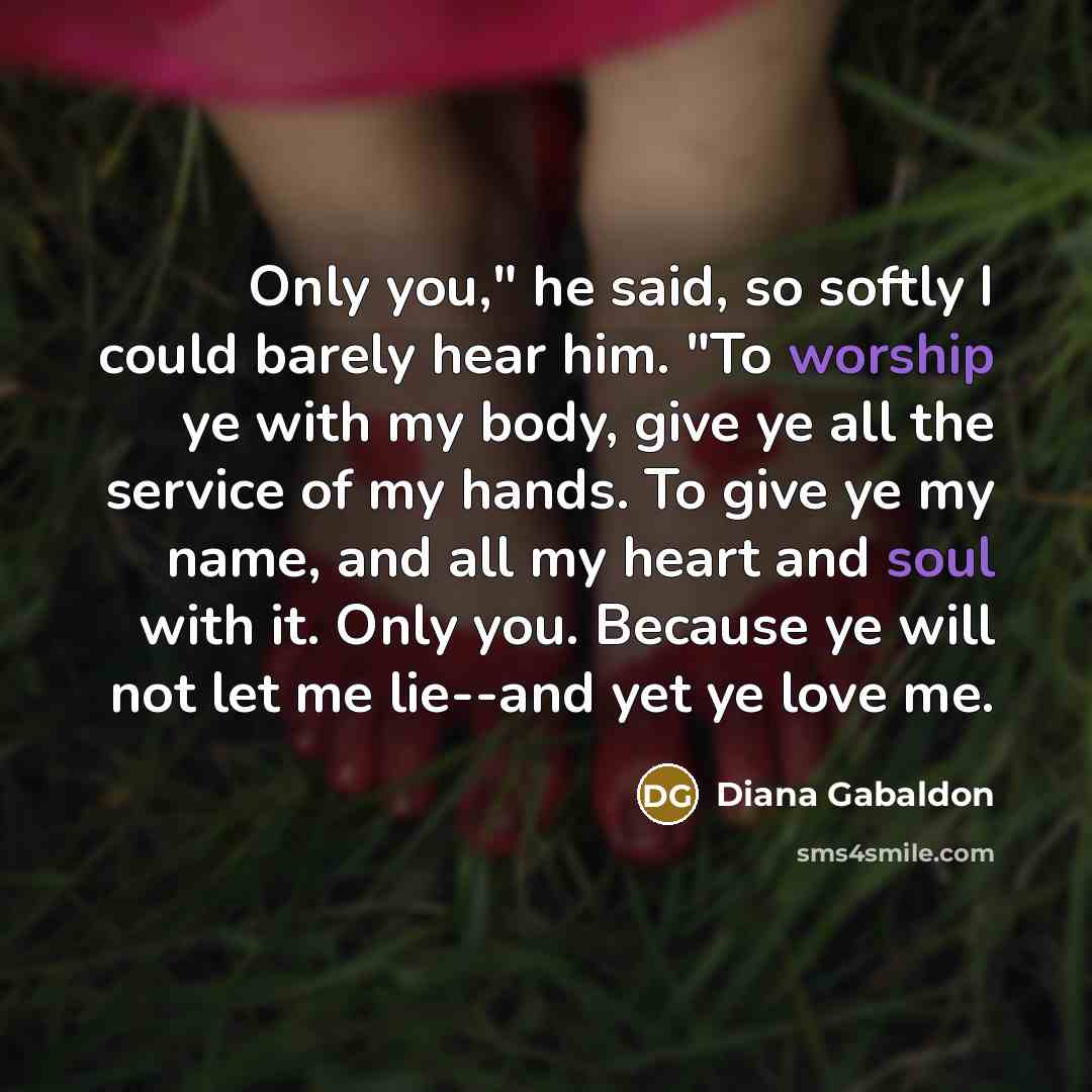 “Only you," he said, so softly I could barely hear him. "To worship ye with my body, give ye all the service of my hands. To give ye my name, and all my heart and soul with it. Only you. Because ye will not let me lie--and yet ye love me.” quote by Diana Gabaldon