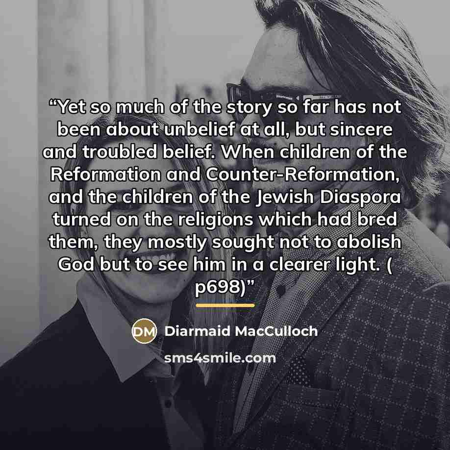 “Yet so much of the story so far has not been about unbelief at all, but sincere and troubled belief. When children of the Reformation and Counter-Reformation, and the children of the Jewish Diaspora turned on the religions which had bred them, they mostly sought not to abolish God but to see him…” quote by Diarmaid MacCulloch