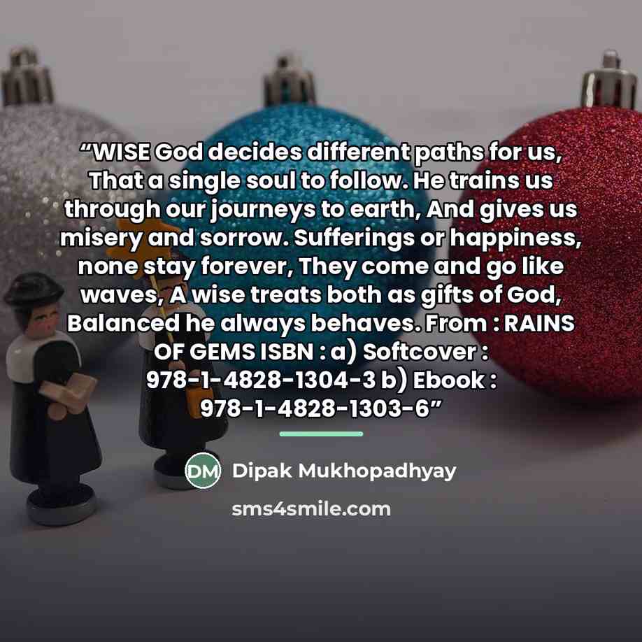 “WISE God decides different paths for us, That a single soul to follow. He trains us through our journeys to earth, And gives us misery and sorrow. Sufferings or happiness, none stay forever, They come and go like waves, A wise treats both as gifts of God, Balanced he always behaves. From : RAINS…” quote by Dipak Mukhopadhyay