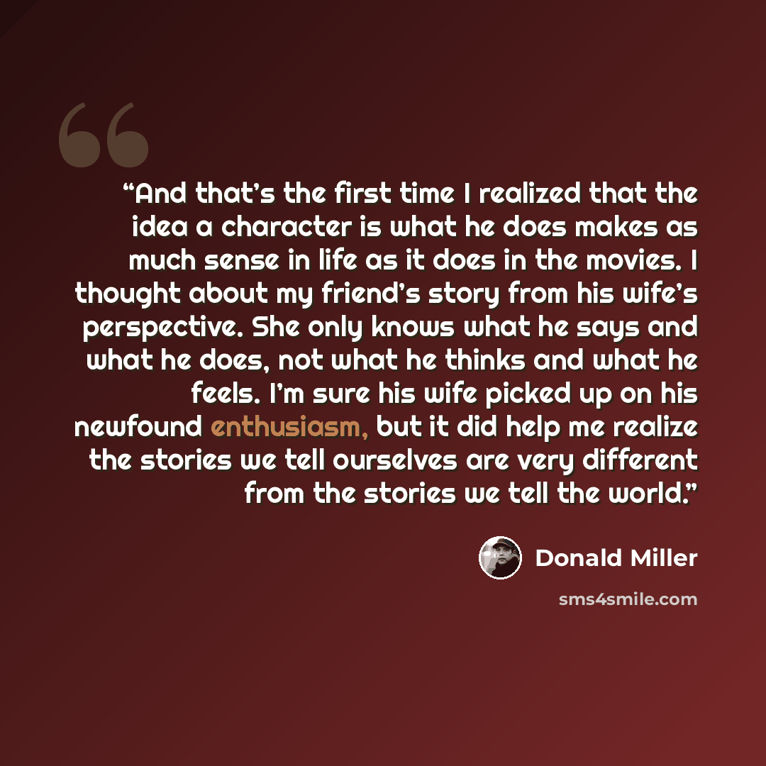 “And that’s the first time I realized that the idea a character is what he does makes as much sense in life as it does in the movies. I thought about my friend’s story from his wife’s perspective. She only knows what he says and what he does, not what he thinks and what he feels. I’m sure his wife…” quote by Donald Miller