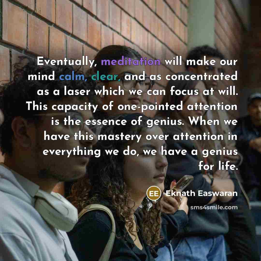 “Eventually, meditation will make our mind calm, clear, and as concentrated as a laser which we can focus at will. This capacity of one-pointed attention is the essence of genius. When we have this mastery over attention in everything we do, we have a genius for life.” quote by Eknath Easwaran