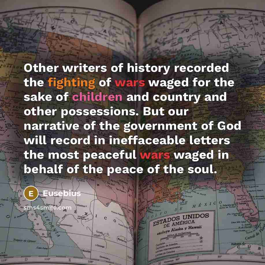“Other writers of history recorded the fighting of wars waged for the sake of children and country and other possessions. But our narrative of the government of God will record in ineffaceable letters the most peaceful wars waged in behalf of the peace of the soul.” quote by Eusebius