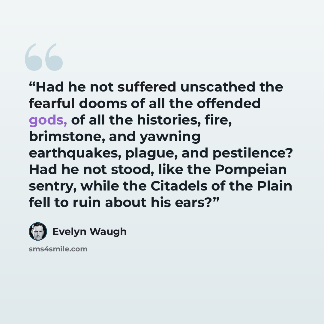 “Had he not suffered unscathed the fearful dooms of all the offended gods, of all the histories, fire, brimstone, and yawning earthquakes, plague, and pestilence? Had he not stood, like the Pompeian sentry, while the Citadels of the Plain fell to ruin about his ears?” quote by Evelyn Waugh