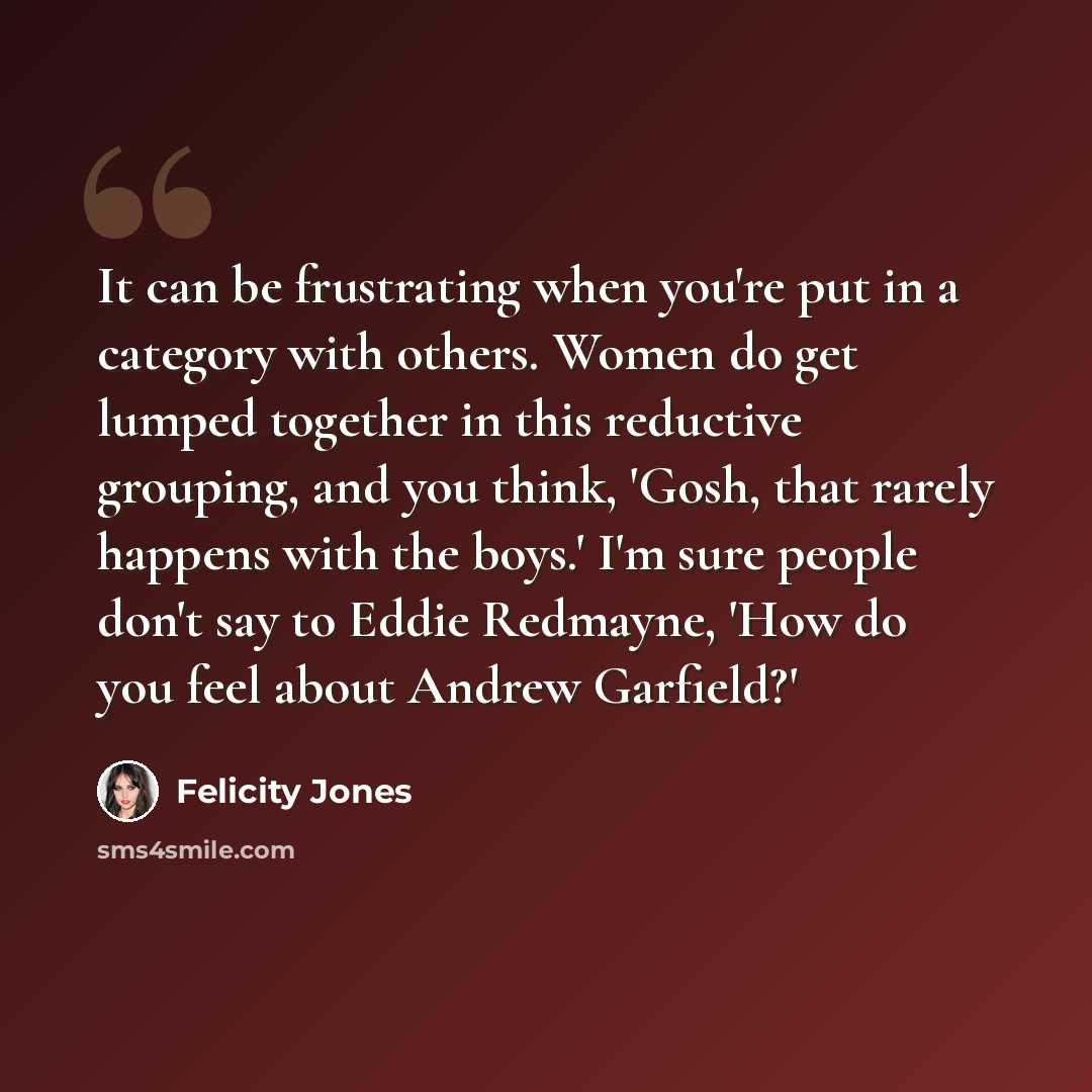 “It can be frustrating when you're put in a category with others. Women do get lumped together in this reductive grouping, and you think, 'Gosh, that rarely happens with the boys.' I'm sure people don't say to Eddie Redmayne, 'How do you feel about Andrew Garfield?'” quote by Felicity Jones