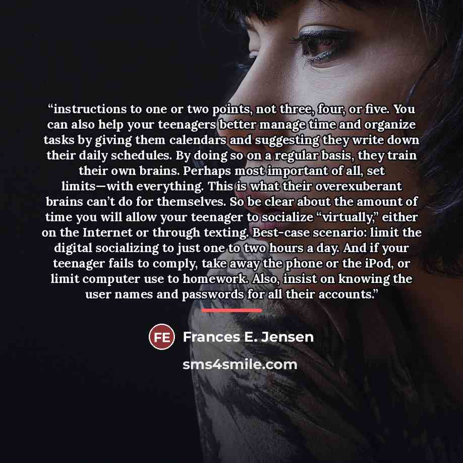 “instructions to one or two points, not three, four, or five. You can also help your teenagers better manage time and organize tasks by giving them calendars and suggesting they write down their daily schedules. By doing so on a regular basis, they train their own brains. Perhaps most important of…” quote by Frances E. Jensen